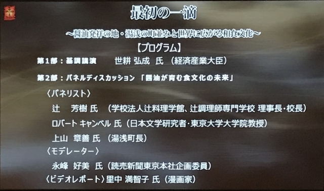 テーマ: 「醤油が育む食文化の未来」
パネリスト:
•辻 芳樹 氏(学校法人辻料理学館 辻調理師専門学校 理事長・校長)
•ロバート キャンベル 氏(日本文学研究者・東京大学大学院教授)
•上山 章善 氏(湯浅町長)
モデレーター:
永峰 好美 氏(読売新聞東京本社企画委員)
ビデオレポート:
里中 満智子 氏(漫画家)
テーマ: 「醤油が育む食文化の未来」
パネリスト:
•辻 芳樹 氏(学校法人辻料理学館 辻調理師専門学校 理事長・校長)
•ロバート キャンベル 氏(日本文学研究者・東京大学大学院教授)
•上山 章善 氏(湯浅町長)
モデレーター:
永峰 好美 氏(読売新聞東京本社企画委員)
ビデオレポート:
里中 満智子 氏(漫画家)